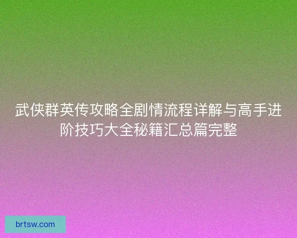 武侠群英传攻略全剧情流程详解与高手进阶技巧大全秘籍汇总篇完整