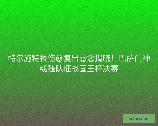 特尔施特根伤愈复出悬念揭晓！巴萨门神或随队征战国王杯决赛
