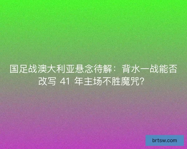 国足战澳大利亚悬念待解：背水一战能否改写 41 年主场不胜魔咒？